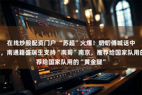 在线炒股配资门户 “苏超”火爆！叨叨傅喊话中国平安出手，南通籍盛瑞生支持“南哥”南京，推荐给国家队用的“黄金腿”
