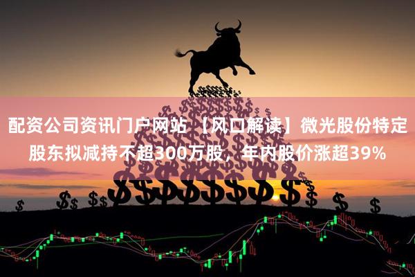 配资公司资讯门户网站 【风口解读】微光股份特定股东拟减持不超300万股，年内股价涨超39%