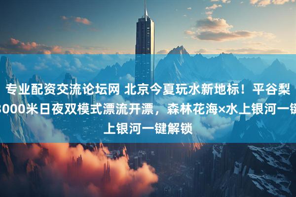 专业配资交流论坛网 北京今夏玩水新地标！平谷梨树沟3000米日夜双模式漂流开漂，森林花海×水上银河一键解锁