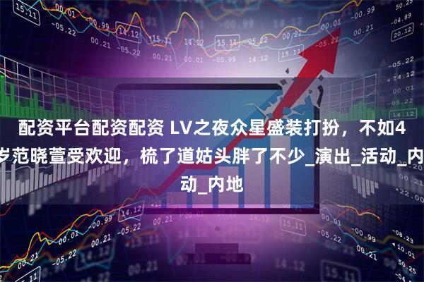 配资平台配资配资 LV之夜众星盛装打扮，不如48岁范晓萱受欢迎，梳了道姑头胖了不少_演出_活动_内地