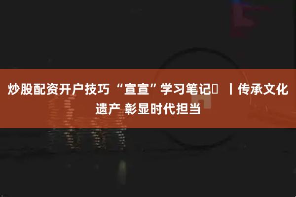 炒股配资开户技巧 “宣宣”学习笔记㊱丨传承文化遗产 彰显时代担当
