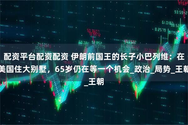 配资平台配资配资 伊朗前国王的长子小巴列维：在美国住大别墅，65岁仍在等一个机会_政治_局势_王朝
