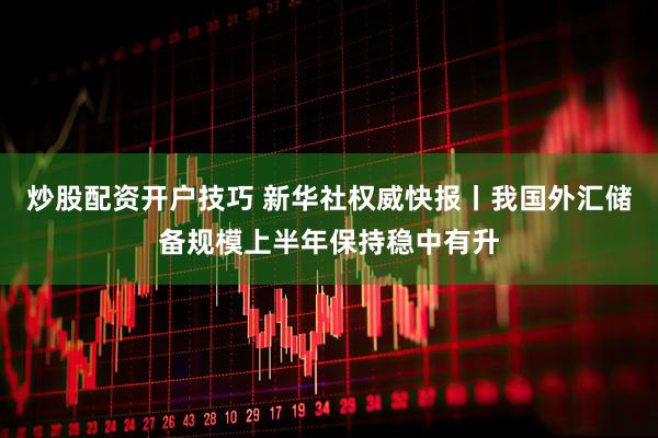 炒股配资开户技巧 新华社权威快报丨我国外汇储备规模上半年保持稳中有升