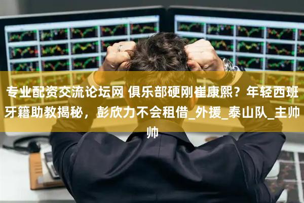 专业配资交流论坛网 俱乐部硬刚崔康熙？年轻西班牙籍助教揭秘，彭欣力不会租借_外援_泰山队_主帅