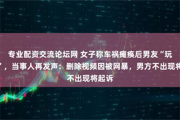 专业配资交流论坛网 女子称车祸瘫痪后男友“玩消失”，当事人再发声：删除视频因被网暴，男方不出现将起诉