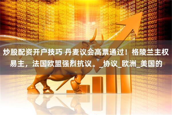 炒股配资开户技巧 丹麦议会高票通过！格陵兰主权易主，法国欧盟强烈抗议。_协议_欧洲_美国的