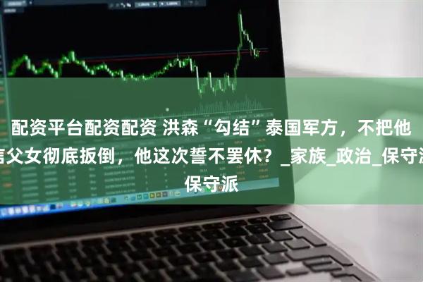 配资平台配资配资 洪森“勾结”泰国军方，不把他信父女彻底扳倒，他这次誓不罢休？_家族_政治_保守派