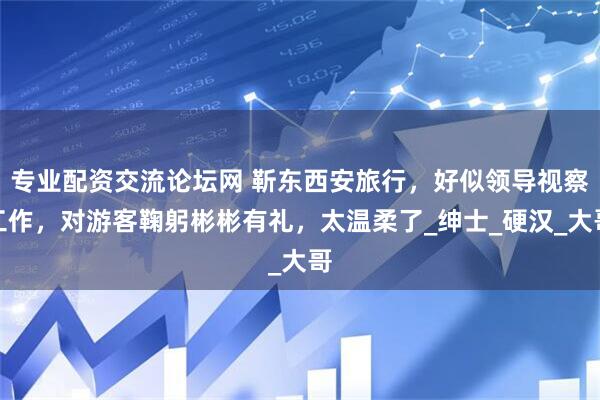专业配资交流论坛网 靳东西安旅行，好似领导视察工作，对游客鞠躬彬彬有礼，太温柔了_绅士_硬汉_大哥
