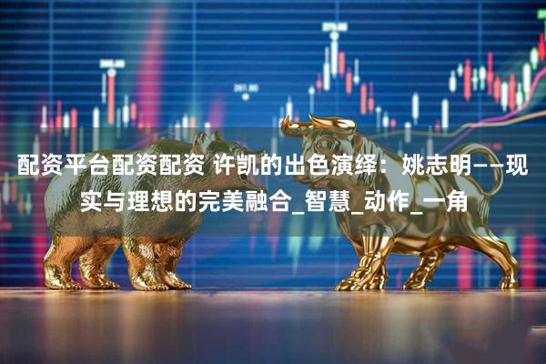 配资平台配资配资 许凯的出色演绎：姚志明——现实与理想的完美融合_智慧_动作_一角