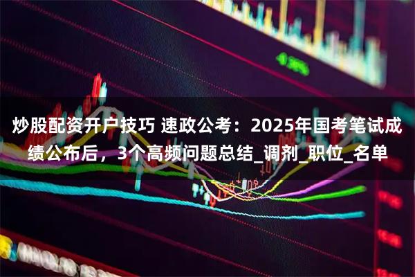 炒股配资开户技巧 速政公考：2025年国考笔试成绩公布后，3个高频问题总结_调剂_职位_名单