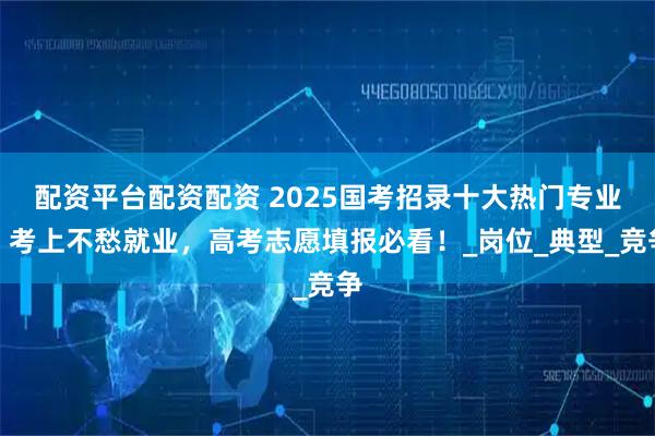 配资平台配资配资 2025国考招录十大热门专业，考上不愁就业，高考志愿填报必看！_岗位_典型_竞争