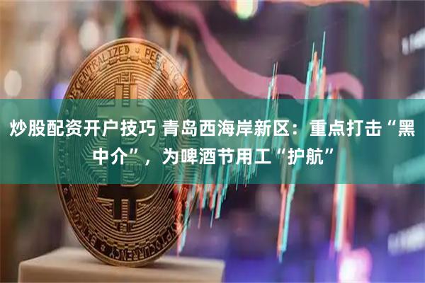 炒股配资开户技巧 青岛西海岸新区：重点打击“黑中介”，为啤酒节用工“护航”