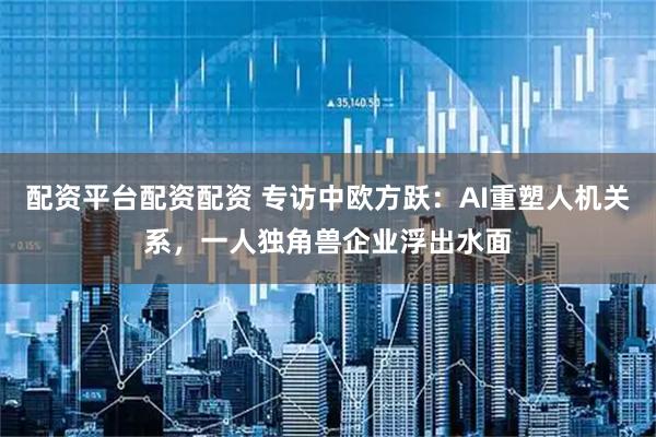 配资平台配资配资 专访中欧方跃：AI重塑人机关系，一人独角兽企业浮出水面