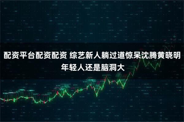 配资平台配资配资 综艺新人躺过道惊呆沈腾黄晓明 年轻人还是脑洞大