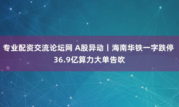 专业配资交流论坛网 A股异动丨海南华铁一字跌停 36.9亿算力大单告吹