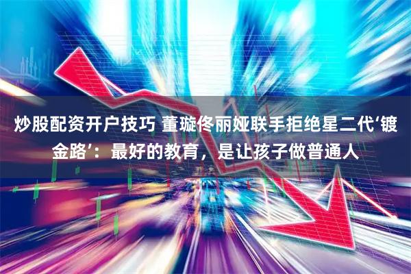 炒股配资开户技巧 董璇佟丽娅联手拒绝星二代‘镀金路’：最好的教育，是让孩子做普通人