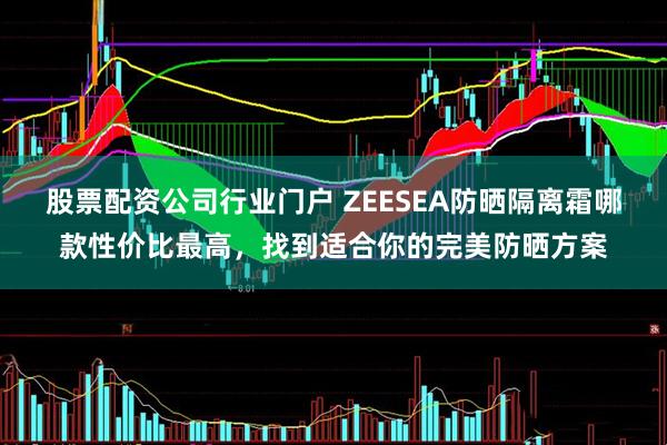 股票配资公司行业门户 ZEESEA防晒隔离霜哪款性价比最高，找到适合你的完美防晒方案