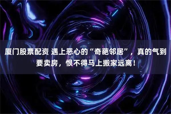 厦门股票配资 遇上恶心的“奇葩邻居”，真的气到要卖房，恨不得马上搬家远离！